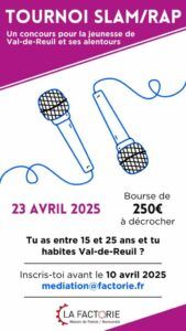 APPEL À PARTICIPATION – TOURNOI SLAM/RAP Jeunesse rolivaloise, la Factorie te donne rendez-vous pour la prochaine édition de son tournoi slam/rap ! Pour participer, il faut : Avoir entre 15 et 25 ans Habiter Val-de-Reuil et ses alentours proches Écrire un texte original sur un thème libre Venir le présenter devant un jury le MERCREDI 23 AVRIL À 15H à LA FACTORIE Binômes acceptés.