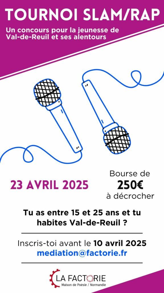 APPEL À PARTICIPATION – TOURNOI SLAM/RAP Jeunesse rolivaloise, la Factorie te donne rendez-vous pour la prochaine édition de son tournoi slam/rap ! Pour participer, il faut : Avoir entre 15 et 25 ans Habiter Val-de-Reuil et ses alentours proches Écrire un texte original sur un thème libre Venir le présenter devant un jury le MERCREDI 23 AVRIL À 15H à LA FACTORIE Binômes acceptés.